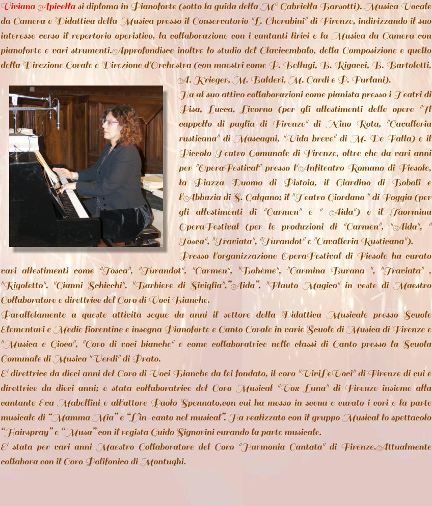 Viviana Apicella si diploma in Pianoforte (sotto la guida della M Gabriella Barsotti), Musica Vocale da Camera e Didattica della Musica presso il Conservatorio "L. Cherubini" di Firenze, indirizzando il suo interesse verso il repertorio operistico, la collaborazione con i cantanti lirici e la Musica da Camera con pianoforte e vari strumenti.Approfondisce inoltre lo studio del Clavicembalo, della Composizione e quello della Direzione Corale e Direzione d'Orchestra (con maestri come P. Bellugi, B. Rigacci, B. Bartoletti, A. Krieger, M. Balderi, M. Cardi e P. Furlani).  Ha al suo attivo collaborazioni come pianista presso i Teatri di Pisa, Lucca, Livorno (per gli allestimenti delle opere "Il cappello di paglia di Firenze" di Nino Rota, "Cavalleria rusticana" di Mascagni, "Vida breve" di M. De Falla) e il Piccolo Teatro Comunale di Firenze, oltre che da vari anni per "OperaFestival" presso l'Anfiteatro Romano di Fiesole, la Piazza Duomo di Pistoia, il Giardino di Boboli e l'Abbazia di S. Galgano; il "Teatro Giordano " di Foggia (per gli allestimenti di "Carmen" e " Aida") e il Taormina OperaFestival (per le produzioni di "Carmen", "Aida", " Tosca", "Traviata", "Turandot" e "Cavalleria Rusticana").  Presso l'organizzazione OperaFestival di Fiesole ha curato vari allestimenti come "Tosca", "Turandot", "Carmen", "Bohme", "Carmina Burana ", "Traviata" , "Rigoletto", "Gianni Schicchi", "Barbiere di Siviglia",Aida, "Flauto Magico" in veste di Maestro Collaboratore e direttrice del Coro di Voci Bianche. Parallelamente a queste attivit segue da anni il settore della Didattica Musicale presso Scuole Elementari e Medie fiorentine e insegna Pianoforte e Canto Corale in varie Scuole di Musica di Firenze e "Musica e Gioco", "Coro di voci bianche" e come collaboratrice nelle classi di Canto presso la Scuola Comunale di Musica "Verdi" di Prato.  E' direttrice da dieci anni del Coro di Voci Bianche da lei fondato, il coro "ViviLeVoci" di Firenze di cui  direttrice da dieci anni;  stata collaboratrice del Coro Musical "Vox Luna" di Firenze insieme alla cantante Eva Mabellini e all'attore Paolo Spennato,con cui ha messo in scena e curato i cori e la parte musicale di Mamma Mia e Lin-canto nel musical. Ha realizzato con il gruppo Musical lo spettacolo Hairspray e Musa con il regista Guido Signorini curando la parte musicale. E' stata per vari anni Maestro Collaboratore del Coro "Harmonia Cantata" di Firenze.Attualmente collabora con il Coro Polifonico di Montughi.